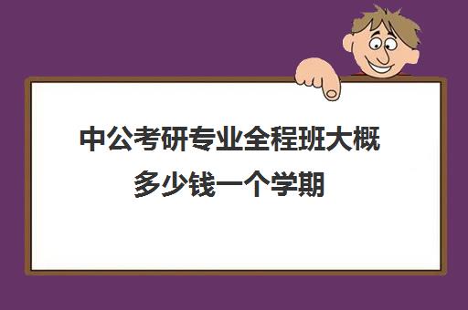 中公考研专业全程班大概多少钱一个学期(中公考公报班价格一览表)