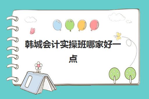 韩城会计实操班哪家好一点(会计培训班有用吗)