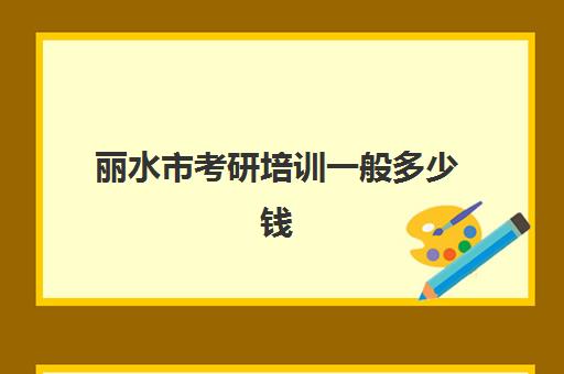 丽水市考研培训一般多少钱(考研培训学校收费标准)