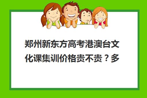 郑州新东方高考港澳台文化课集训价格贵不贵？多少钱一年(不集训可以艺考吗)