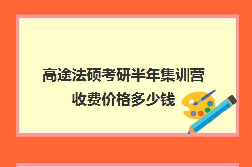 高途法硕考研半年集训营收费价格多少钱（高途考研机构怎么样）