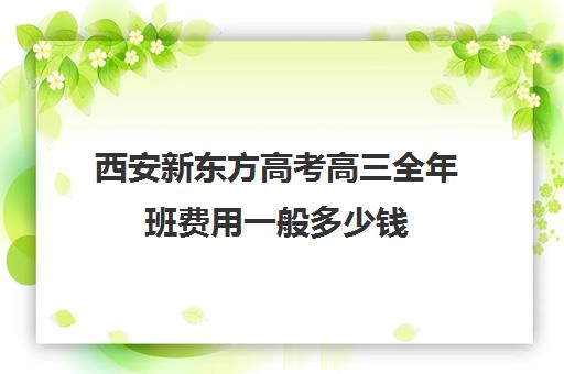 西安新东方高考高三全年班费用一般多少钱(新东方高考复读班价格)