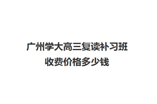 广州学大高三复读补习班收费价格多少钱