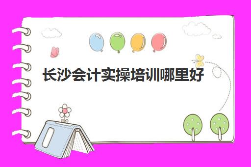 长沙会计实操培训哪里好(会计网上培训学校哪家好)