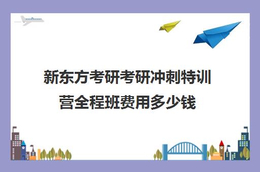 新东方考研考研冲刺特训营全程班费用多少钱（新东方考研全年集训营）