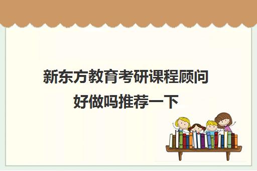 新东方教育考研课程顾问好做吗推荐一下(新东方课程顾问怎么样)