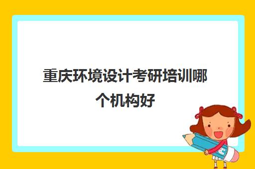 重庆环境设计考研培训哪个机构好(重庆研究生培训班哪个好)