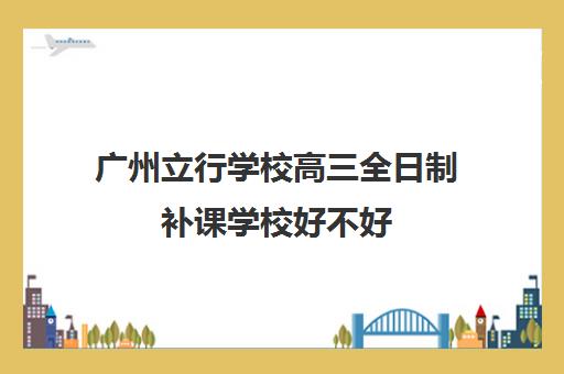 广州立行学校高三全日制补课学校好不好(高三全日制补课机构多少钱)