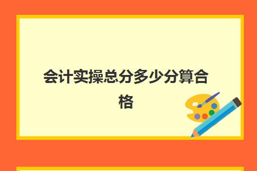 会计实操总分多少分算合格(会计实务培训有用吗)