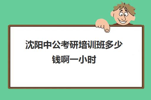 沈阳中公考研培训班多少钱啊一小时(沈阳考公培训机构哪家好)