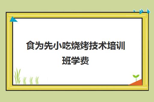 食为先小吃烧烤技术培训班学费(食为先小吃餐饮培训)