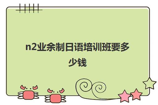 n2业余制日语培训班要多少钱(日语n1培训班哪个好一点)