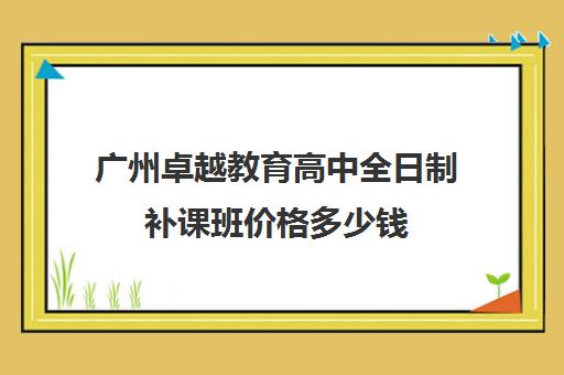 广州卓越教育高中全日制补课班价格多少钱(广州高中补课机构排名)