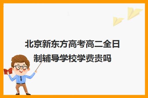 北京新东方高考高二全日制辅导学校学费贵吗(高三全日制补课机构)