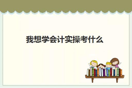 我想学会计实操考什么(会计可以考哪些证书)