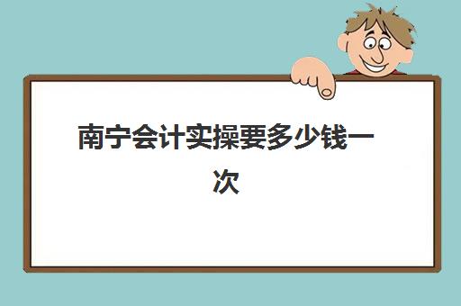 南宁会计实操要多少钱一次(南宁初级会计考试地点有哪些)