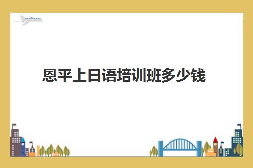 恩平上日语培训班多少钱(日语班价格一般多少钱)