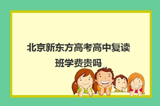 北京新东方高考高中复读班学费贵吗（毛坦厂复读班学费一年多少钱）