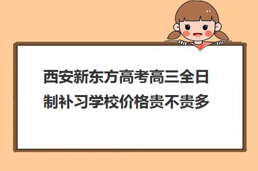 西安新东方高考高三全日制补习学校价格贵不贵多少钱一年