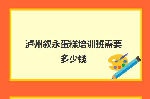 泸州叙永蛋糕培训班需要多少钱(泸州电脑培训学校有哪些)