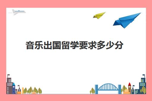 音乐出国留学要求多少分(考国外音乐学院需要什么)