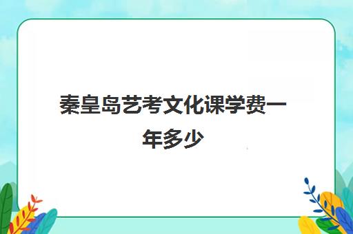 秦皇岛艺考文化课学费一年多少(艺考文化课集训学校哪里好)