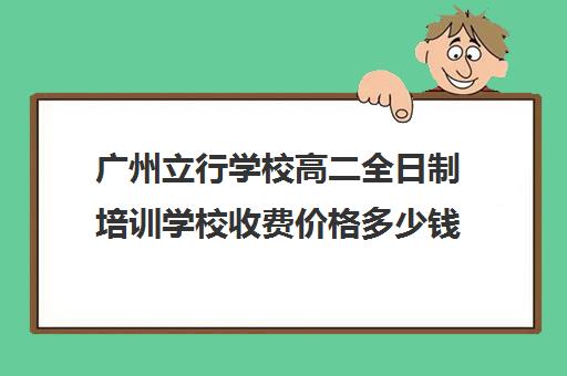 广州立行学校高二全日制培训学校收费价格多少钱(广州华立科技职业技术学校学费多少)