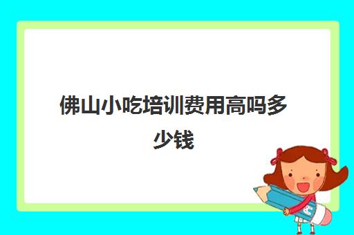 佛山小吃培训费用高吗多少钱(佛山食为先小吃培训机构在哪里)