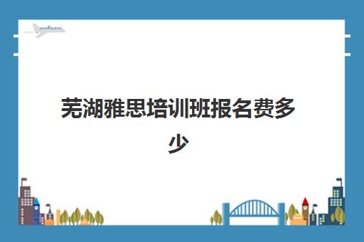 芜湖雅思培训班报名费多少(芜湖驾校报名费多少钱)