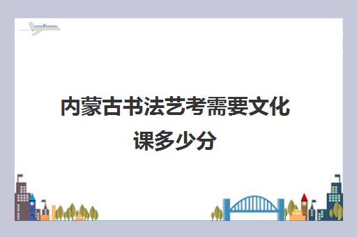 内蒙古书法艺考需要文化课多少分(内蒙古艺术生折合成绩一分一段)