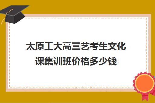 太原工大高三艺考生文化课集训班价格多少钱(太原艺校一年学费多少)