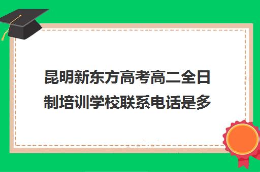 昆明新东方高考高二全日制培训学校联系电话是多少(艺考生全日制培训机构)