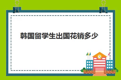 韩国留学生出国花销多少(去韩国留学的条件和要求)