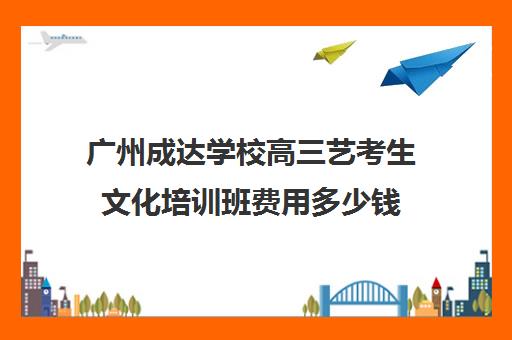 广州成达学校高三艺考生文化培训班费用多少钱(巅峰广艺学费价格表)