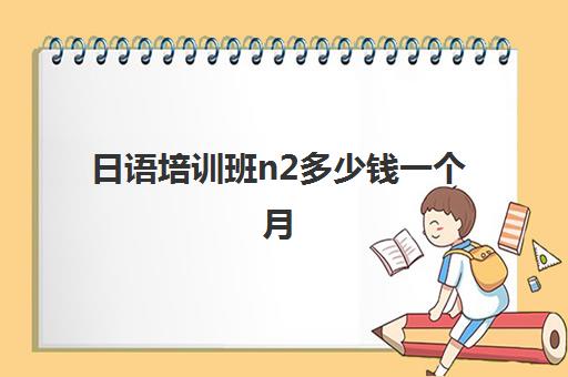 日语培训班n2多少钱一个月(想报个日语口语培训班)