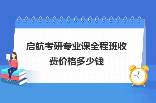 启航考研专业课全程班收费价格多少钱（考研全程班什么时候开始）