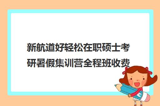 新航道好轻松在职硕士考研暑假集训营全程班收费标准价格一览（在职考研培训机构费用）