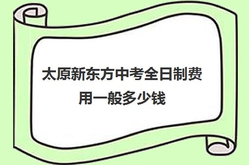 太原新东方中考全日制费用一般多少钱(太原新东方培训学校电话是多少)