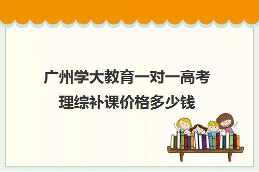 广州学大教育一对一高考理综补课价格多少钱(学大教育高三全日制价格)