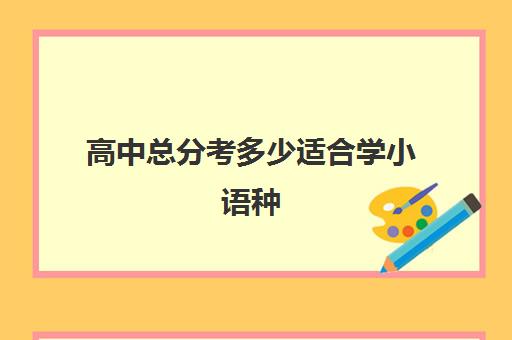 高中总分考多少适合学小语种(高中小语种学什么最好)