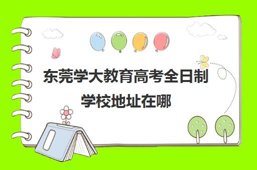 东莞学大教育高考全日制学校地址在哪（全日制大专有哪些学校）