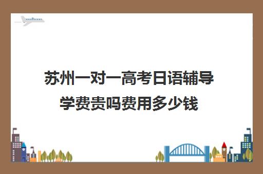 苏州一对一高考日语辅导学费贵吗费用多少钱(日语培训高考班学费多少钱)