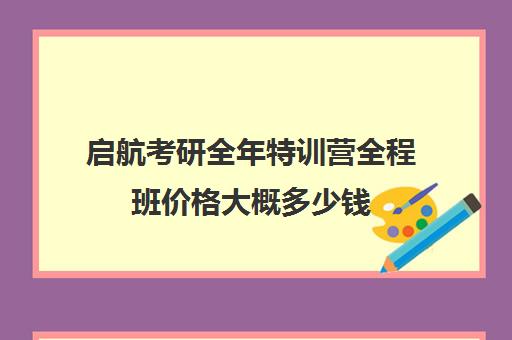 启航考研全年特训营全程班价格大概多少钱（考研集训班大概多少钱）