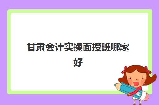 甘肃会计实操面授班哪家好(甘肃会计专升本需要考些什么科目)