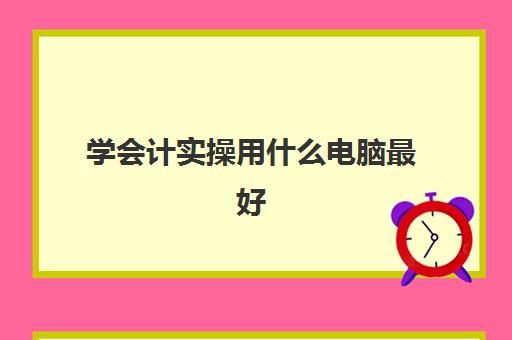 学会计实操用什么电脑最好(做会计买什么电脑比较实用)