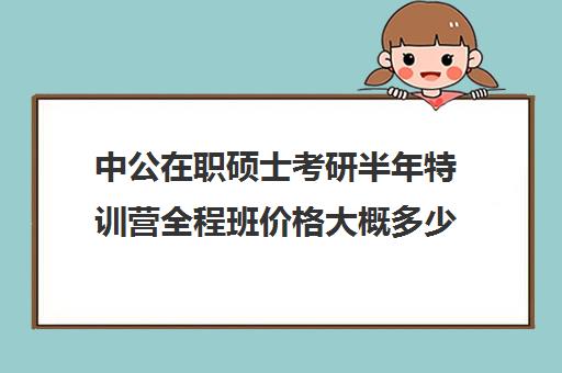 中公在职硕士考研半年特训营全程班价格大概多少钱（中公考研收费标准）