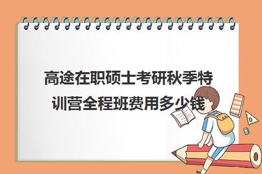 高途在职硕士考研秋季特训营全程班费用多少钱（在职研究生考试培训哪个机构更好）