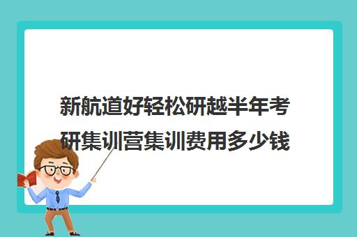 新航道好轻松研越半年考研集训营集训费用多少钱（考研半年集训营哪家好）