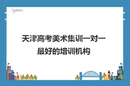 天津高考美术集训一对一最好的培训机构(天津艺考培训机构排名)