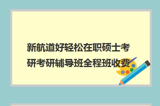 新航道好轻松在职硕士考研考研辅导班全程班收费标准一览表（在职考研哪家机构好）